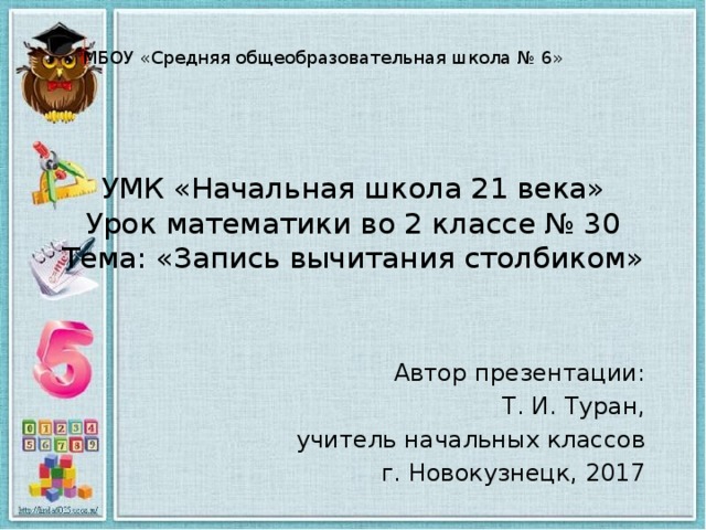 МБОУ «Средняя общеобразовательная школа № 6» УМК «Начальная школа 21 века»  Урок математики во 2 классе № 30  Тема: «Запись вычитания столбиком» Автор презентации: Т. И. Туран, учитель начальных классов г. Новокузнецк, 2017 