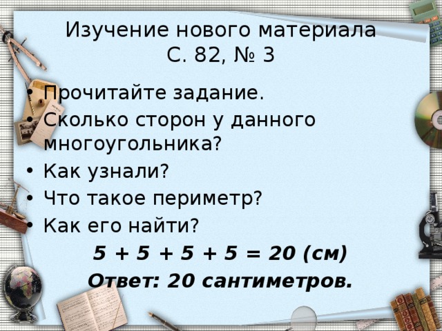 Изучение нового материала  С. 82, № 3 Прочитайте задание. Сколько сторон у данного многоугольника? Как узнали? Что такое периметр? Как его найти? 5 + 5 + 5 + 5 = 20 (см) Ответ: 20 сантиметров. 