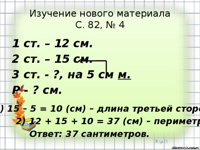 Изучение нового материала  С. 82, № 4 1 ст. – 12 см. 2 ст. – 15 см. 3 ст. - ?, на 5 см м. Р - ? см. 1) 15 – 5 = 10 (см) – длина третьей стороны. 2) 12 + 15 + 10 = 37 (см) – периметр. Ответ: 37 сантиметров. 