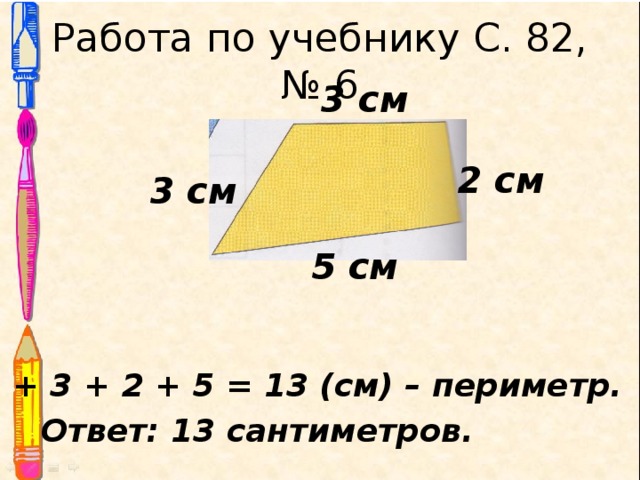 Работа по учебнику С. 82, № 6 3 см 2 см 3 см 5 см 3 + 3 + 2 + 5 = 13 (см) – периметр. Ответ: 13 сантиметров. 