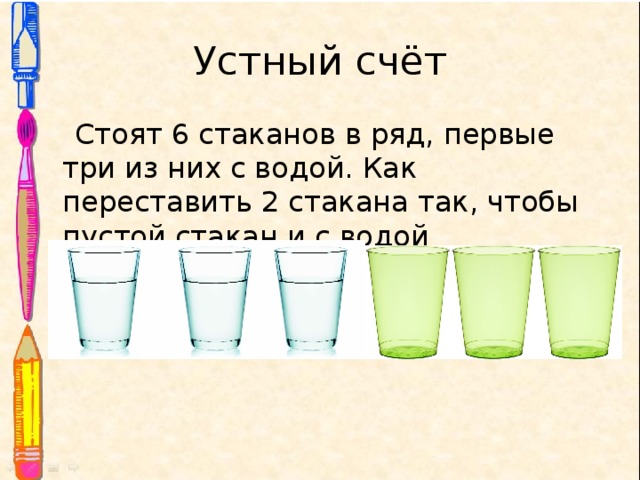 Устный счёт  Стоят 6 стаканов в ряд, первые три из них с водой. Как переставить 2 стакана так, чтобы пустой стакан и с водой чередовались? 
