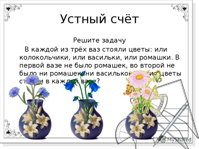 Устный счёт Решите задачу  В каждой из трёх ваз стояли цветы: или колокольчики, или васильки, или ромашки. В первой вазе не было ромашек, во второй не было ни ромашек, ни васильков. Какие цветы стояли в каждой вазе? 
