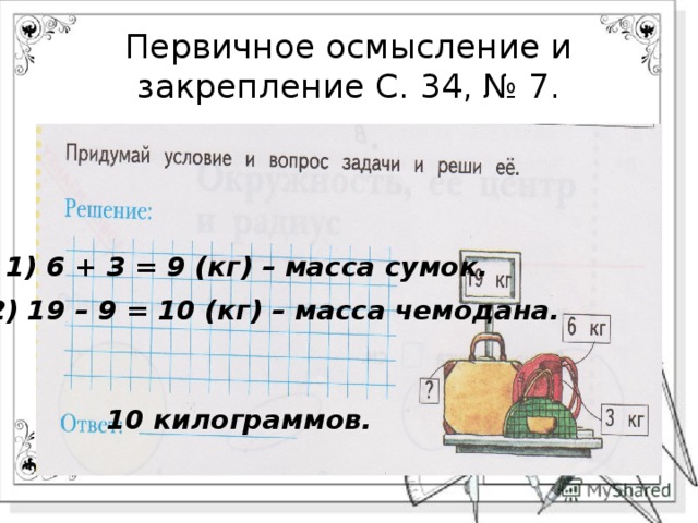 Первичное осмысление и закрепление С. 34, № 7. 1) 6 + 3 = 9 (кг) – масса сумок. 2) 19 – 9 = 10 (кг) – масса чемодана. 10 килограммов. 
