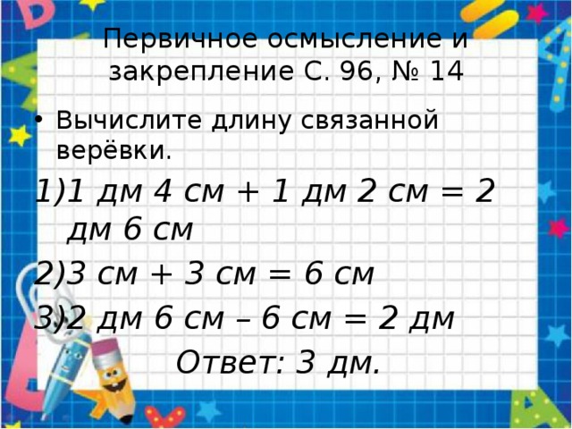 Первичное осмысление и закрепление С. 96, № 14 Вычислите длину связанной верёвки. 1 дм 4 см + 1 дм 2 см = 2 дм 6 см 3 см + 3 см = 6 см 2 дм 6 см – 6 см = 2 дм  Ответ: 3 дм. 