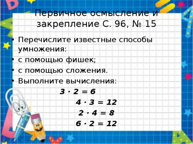 Первичное осмысление и закрепление С. 96, № 15 Перечислите известные способы умножения: с помощью фишек; с помощью сложения. Выполните вычисления: 3 · 2 = 6 4 · 3 = 12 2 · 4 = 8 6 · 2 = 12 