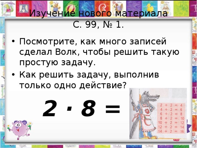 Изучение нового материала  С. 99, № 1. Посмотрите, как много записей сделал Волк, чтобы решить такую простую задачу. Как решить задачу, выполнив только одно действие?  2 · 8 = 16 