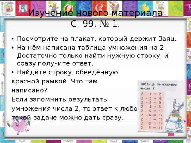 Изучение нового материала  С. 99, № 1. Посмотрите на плакат, который держит Заяц. На нём написана таблица умножения на 2. Достаточно только найти нужную строку, и сразу получите ответ. Найдите строку, обведённую красной рамкой. Что там написано? Если запомнить результаты умножения числа 2, то ответ к любой такой задаче можно дать сразу. 