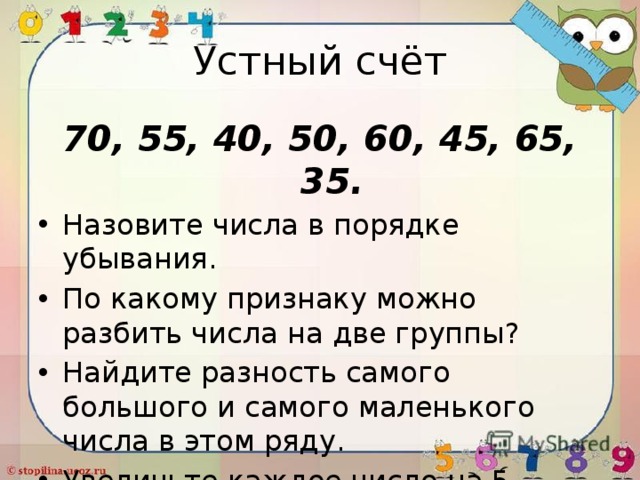 Устный счёт 70, 55, 40, 50, 60, 45, 65, 35. Назовите числа в порядке убывания. По какому признаку можно разбить числа на две группы? Найдите разность самого большого и самого маленького числа в этом ряду. Увеличьте каждое число на 5 единиц. 