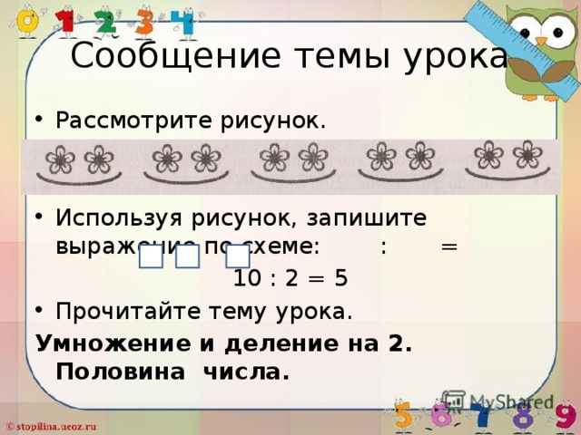 Сообщение темы урока Рассмотрите рисунок. Используя рисунок, запишите выражение по схеме: : = 10 : 2 = 5 Прочитайте тему урока. Умножение и деление на 2. Половина числа. 