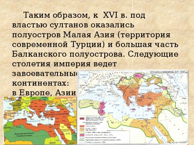 Таким образом, к XVI в. под властью султанов оказались полуостров Малая Азия (территория современной Турции) и большая часть Балканского полуострова. Следующие столетия империя ведет завоевательные войны на трех континентах:  в Европе, Азии  и Африке. 