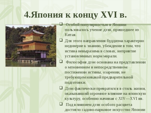 4.Япония к концу XVI в.  Особой популярностью в Японии пользовалось учение дзэн, пришедшее из Китая. Для этого направления буддизма характерно недоверие к знанию, убеждение в том, что истина невыразима в словах, неприятие установленных норм морали.  Философия дзэн основана на представлении о мгновенном и непосредственном постижении истины, озарении, не требующем никакой предварительной подготовки. Дзэн фактически превратился в стиль жизни, оказывавший огромное влияние на японскую культуру, особенно начиная с XIV—XVI вв.  Под влиянием дзэн особого расцвета достигло садово-парковое искусство Японии 