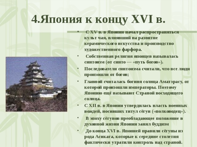4.Япония к концу XVI в.  С XV в. в Японии начал распространяться культ чая, влиявший на развитие керамического искусства и производство художественного фарфора.  Собственная религия японцев называлась синтоизм (от синто — «путь богов»). Последователи синтоизма считали, что все люди произошли от богов; Главной считалась богиня солнца Аматэрасу, от которой произошли императоры. Поэтому Японию ещё называют Страной восходящего солнца. С XII в. в Японии утвердилась власть военных вождей, носивших титул сёгун («полководец»).  В эпоху сёгунов преобладающее положение в духовной жизни Японии занял буддизм  До конца XVI в. Японией правили сёгуны из рода Асикага, которые к середине столетия фактически утратили контроль над страной.  