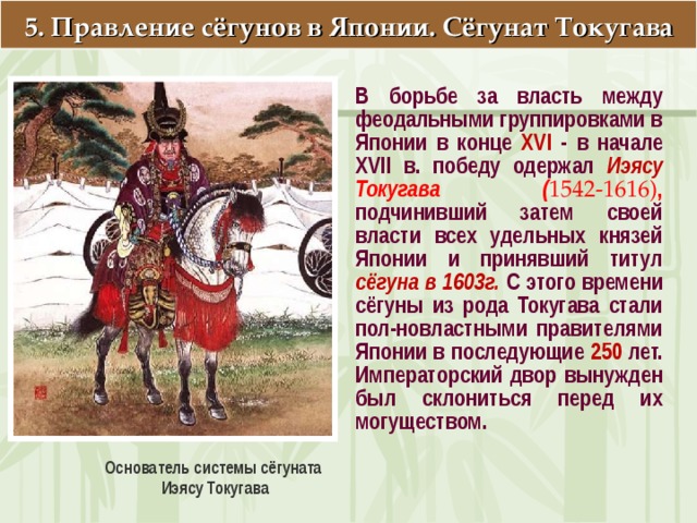5. Правление сёгунов в Японии. Сёгунат Токугава В борьбе за власть между феодальными группировками в Японии в конце XVI - в начале XVII в. победу одержал Иэясу Токугава ( 1542-1616) , подчинивший затем своей власти всех удельных князей Японии и принявший титул сёгуна в 1603г.  С этого времени сёгуны из рода Токугава стали пол-новластными правителя­ми Японии в последующие 250 лет. Императорский двор вынужден был склониться перед их могуществом. Основатель системы сёгуната Иэясу Токугава  