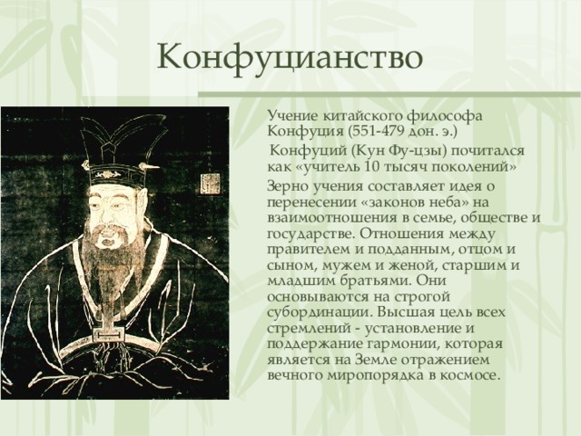 Конфуцианство  Учение китайского философа Конфуция (551-479 дон. э.)   Конфуций (Кун Фу-цзы) почитался как «учитель 10 тысяч поколений»  Зерно учения составляет идея о перенесении «законов неба» на взаимоотношения в семье, обществе и государстве. Отношения между правителем и подданным, отцом и сыном, мужем и женой, старшим и младшим братьями. Они основываются на строгой субординации. Высшая цель всех стремлений - установление и поддержание гармонии, которая является на Земле отражением вечного миропорядка в космосе. 