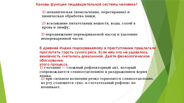 Каковы функции пищеварительной системы человека? 1) механическая (измельчение, перетирание) и химическая обработка пищи; 2) всасывание питательных веществ, воды, солей в кровь и лимфу; 3) передвижение перевариваемой массы и удаление непереваренной части. В древней Индии подозреваемому в преступлении предлагали проглотить горсть сухого риса. Если ему это не удавалось, виновность считалась доказанной. Дайте физиологическое обоснование этого процесса. 1) глотание — сложный рефлекторный акт, который сопровождается слюноотделением и раздражением корня языка; 2) при сильном волнении резко тормозится слюноотделение, во рту становится сухо, и глотательный рефлекс не возникает. 