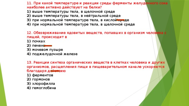 11. При какой температуре и реакции среды ферменты желудочного сока наиболее активно действуют на белки? 1) выше температуры тела, в щелочной среде 2) выше температуры тела, в нейтральной среде 3) при нормальной температуре тела, в кислой среде 4) при нормальной температуре тела, в щелочной среде 12. Обезвреживание ядовитых веществ, попавших в организм человека с пищей, происходит в 1) почках 2) печени 3) мочевом пузыре 4) поджелудочной железе 13. Реакции синтеза органических веществ в клетках человека и других организмов, расщепления пищи в пищеварительном канале ускоряются благодаря действию 1) ферментов 2) гормонов 3) хлорофилла 4) гемоглобина 