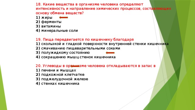 18. Какие вещества в организме человека определяют интенсивность и направление химических процессов, составляющих основу обмена веществ? 1) жиры 2) ферменты 3) витамины 4) минеральные соли 19. Пища передвигается по кишечнику благодаря 1) скользкой и гладкой поверхности внутренней стенки кишечника 2) смачиванию пищеварительными соками 3) полужидкому состоянию 4) сокращению мышц стенок кишечника 20. Углеводы в организме человека откладываются в запас в 1) печени и мышцах 2) подкожной клетчатке 3) поджелудочной железе 4) стенках кишечника 