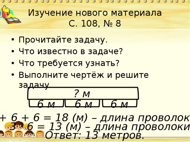 Изучение нового материала  С. 108, № 8 Прочитайте задачу. Что известно в задаче? Что требуется узнать? Выполните чертёж и решите задачу. ? м 6 м 6 м 6 м 6 + 6 + 6 = 18 (м) – длина проволоки. 3 · 6 = 13 (м) – длина проволоки. Ответ: 13 метров. 