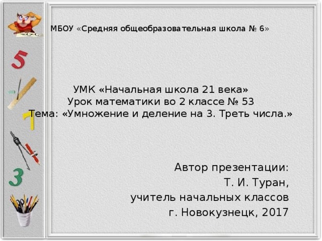 МБОУ «Средняя общеобразовательная школа № 6» УМК «Начальная школа 21 века»  Урок математики во 2 классе № 53  Тема: «Умножение и деление на 3. Треть числа.» Автор презентации: Т. И. Туран, учитель начальных классов г. Новокузнецк, 2017 