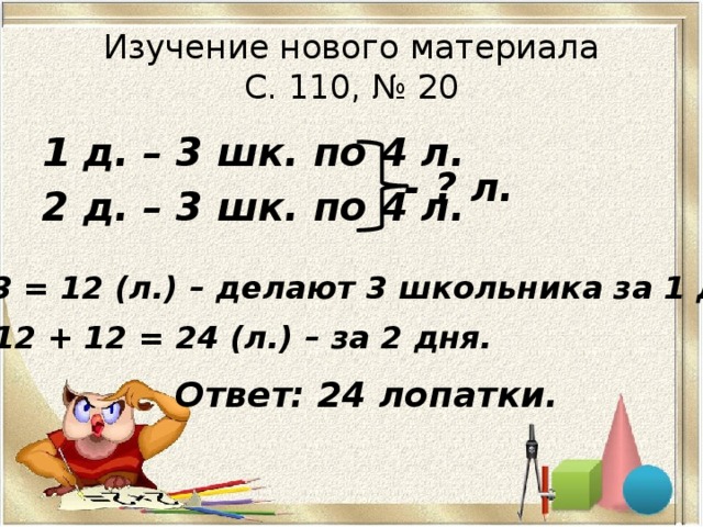 Изучение нового материала  С. 110, № 20 1 д. – 3 шк. по 4 л. 2 д. – 3 шк. по 4 л. - ? л. 1) 4 · 3 = 12 (л.) – делают 3 школьника за 1 день. 2) 12 + 12 = 24 (л.) – за 2 дня. Ответ: 24 лопатки. 