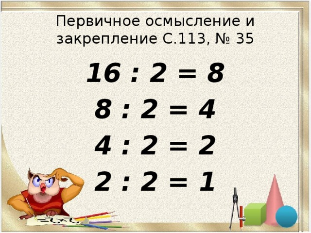 Первичное осмысление и закрепление С.113, № 35 16 : 2 = 8 8 : 2 = 4 4 : 2 = 2 2 : 2 = 1 