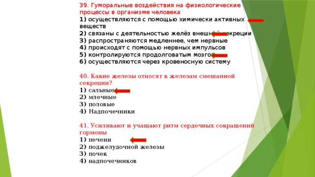 39. Гуморальные воздействия на физиологические процессы в организме человека 1) осуществляются с помощью химически активных веществ 2) связаны с деятельностью желёз внешней секреции 3) распространяются медленнее, чем нервные 4) происходят с помощью нервных импульсов 5) контролируются продолговатым мозгом 6) осуществляются через кровеносную систему 40. Какие железы относят к железам смешанной секреции? 1) сальные 2) млечные 3) половые 4) Надпочечники 41. Усиливают и учащают ритм сердечных сокращений гормоны 1) печени 2) поджелудочной железы 3) почек 4) надпочечников 