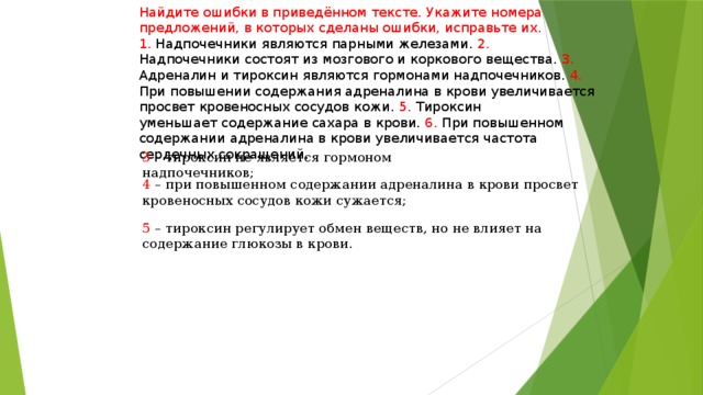 Найдите ошибки в приведённом тексте. Укажите номера предложений, в которых сделаны ошибки, исправьте их. 1. Надпочечники являются парными железами. 2. Надпочечники состоят из мозгового и коркового вещества. 3. Адреналин и тироксин являются гормонами надпочечников. 4. При повышении содержания адреналина в крови увеличивается просвет кровеносных сосудов кожи. 5. Тироксин уменьшает содержание сахара в крови. 6. При повышенном содержании адреналина в крови увеличивается частота сердечных сокращений. 3 – тироксин не является гормоном надпочечников; 4 – при повышенном содержании адреналина в крови просвет кровеносных сосудов кожи сужается; 5 – тироксин регулирует обмен веществ, но не влияет на содержание глюкозы в крови. 