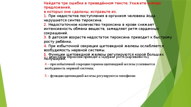 Найдите три ошибки в приведённом тексте. Укажите номера предложений, в которых они сделаны, исправьте их. 1. При недостатке поступления в организм человека йода нарушается синтез тироксина. 2. Недостаточное количество тироксина в крови снижает интенсивность обмена веществ, замедляет ритм сердечных сокращений. 3. В детском возрасте недостаток тироксина приводит к быстрому росту ребёнка. 4. При избыточной секреции щитовидной железы ослабляется возбудимость нервной системы. 5. Функции щитовидной железы регулируются корой больших полушарий. 3 – недостаток тироксина приводит к задержке роста (карликовость); 4 – при избыточной секреции гормона щитовидной железы усиливается возбудимость нервной системы; 5 – функции щитовидной железы регулируются гипофизом 