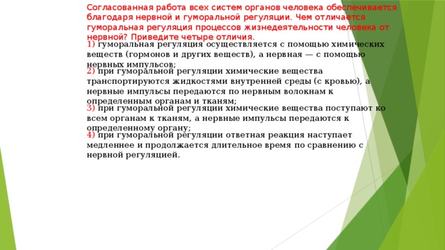 Согласованная работа всех систем органов человека обеспечивается благодаря нервной и гуморальной регуляции. Чем отличается гуморальная регуляция процессов жизнедеятельности человека от нервной? Приведите четыре отличия. 1) гуморальная регуляция осуществляется с помощью химических веществ (гормонов и других веществ), а нервная — с помощью нервных импульсов; 2) при гуморальной регуляции химические вещества транспортируются жидкостями внутренней среды (с кровью), а нервные импульсы передаются по нервным волокнам к определенным органам и тканям; 3) при гуморальной регуляции химические вещества поступают ко всем органам к тканям, а нервные импульсы передаются к определенному органу; 4) при гуморальной регуляции ответная реакция наступает медленнее и продолжается длительное время по сравнению с нервной регуляцией. 