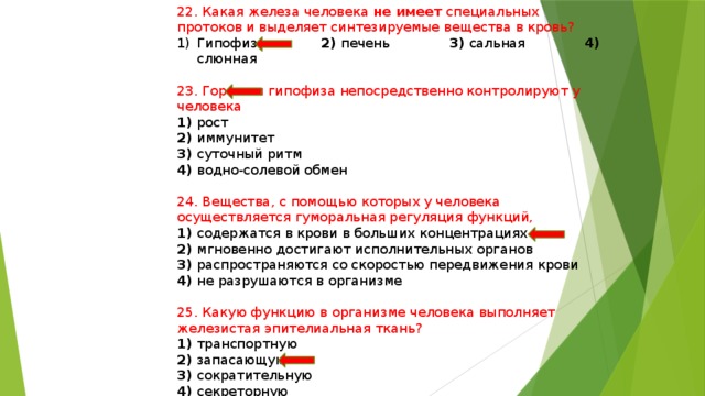 22. Какая железа человека не имеет специальных протоков и выделяет синтезируемые вещества в кровь? Гипофиз 2) печень 3) сальная 4) слюнная 23. Гормоны гипофиза непосредственно контролируют у человека 1) рост 2) иммунитет 3) суточный ритм 4) водно-солевой обмен 24. Вещества, с помощью которых у человека осуществляется гуморальная регуляция функций, 1) содержатся в крови в больших концентрациях 2) мгновенно достигают исполнительных органов 3) распространяются со скоростью передвижения крови 4) не разрушаются в организме 25. Какую функцию в организме человека выполняет железистая эпителиальная ткань? 1) транспортную 2) запасающую 3) сократительную 4) секреторную 