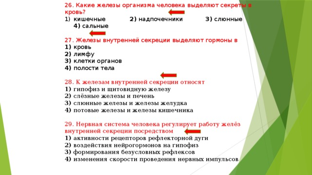 26. Какие железы организма человека выделяют секреты в кровь? кишечные 2) надпочечники 3) слюнные 4) сальные 27. Железы внутренней секреции выделяют гормоны в 1) кровь 2) лимфу 3) клетки органов 4) полости тела 28. К железам внутренней секреции относят 1) гипофиз и щитовидную железу 2) слёзные железы и печень 3) слюнные железы и железы желудка 4) потовые железы и железы кишечника 29. Нервная система человека регулирует работу желёз внутренней секреции посредством 1) активности рецепторов рефлекторной дуги 2) воздействия нейрогормонов на гипофиз 3) формирования безусловных рефлексов 4) изменения скорости проведения нервных импульсов 