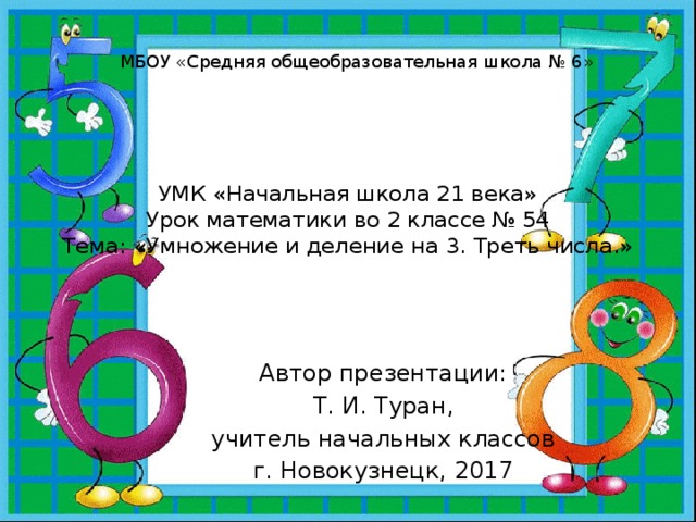 МБОУ «Средняя общеобразовательная школа № 6» УМК «Начальная школа 21 века»  Урок математики во 2 классе № 54  Тема: «Умножение и деление на 3. Треть числа.» Автор презентации: Т. И. Туран, учитель начальных классов г. Новокузнецк, 2017 