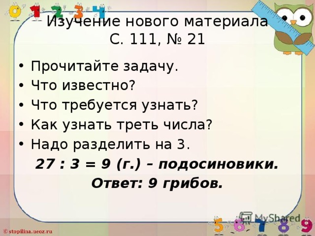 Изучение нового материала  С. 111, № 21 Прочитайте задачу. Что известно? Что требуется узнать? Как узнать треть числа? Надо разделить на 3. 27 : 3 = 9 (г.) – подосиновики. Ответ: 9 грибов. 