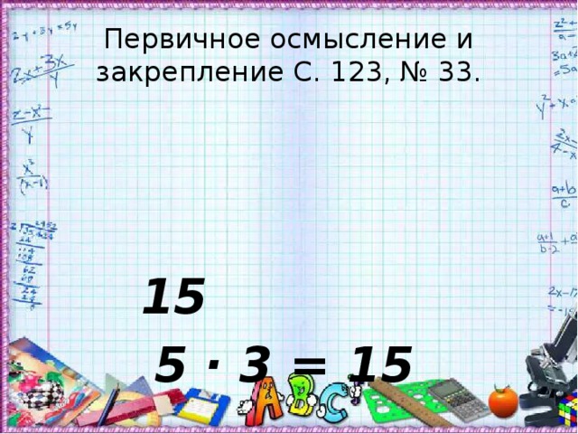 Первичное осмысление и закрепление С. 123, № 33. 15 5 · 3 = 15 