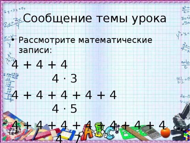 Сообщение темы урока Рассмотрите математические записи: 4 + 4 + 4 4 · 3 4 + 4 + 4 + 4 + 4 4 · 5 4 + 4 + 4 + 4 + 4 + 4 + 4 4 · 7 Чем они похожи? Чем отличаются? Прочитайте тему урока. 