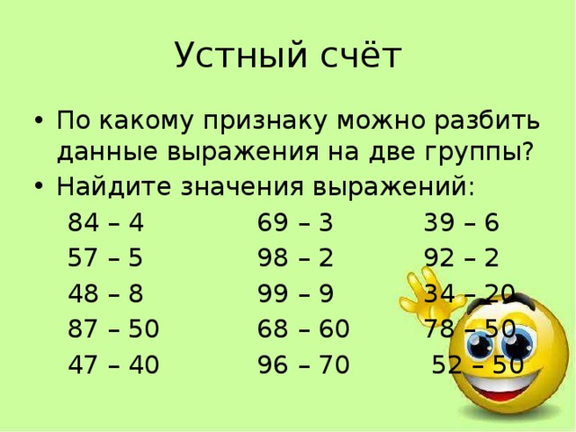 Устный счёт По какому признаку можно разбить данные выражения на две группы? Найдите значения выражений:  84 – 4 69 – 3 39 – 6  57 – 5 98 – 2 92 – 2  48 – 8 99 – 9 34 – 20  87 – 50 68 – 60 78 – 50  47 – 40 96 – 70 52 – 50 