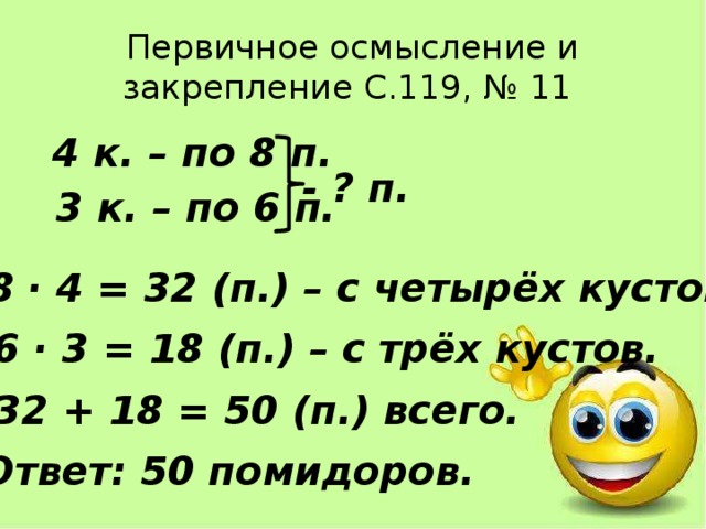 Первичное осмысление и закрепление С.119, № 11  4 к. – по 8 п.  3 к. – по 6 п. - ? п. 1) 8 · 4 = 32 (п.) – с четырёх кустов. 2) 6 · 3 = 18 (п.) – с трёх кустов. 3) 32 + 18 = 50 (п.) всего. Ответ: 50 помидоров. 