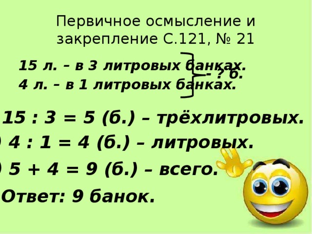 Первичное осмысление и закрепление С.121, № 21 15 л. – в 3 литровых банках. 4 л. – в 1 литровых банках. - ? б. 1) 15 : 3 = 5 (б.) – трёхлитровых. 2) 4 : 1 = 4 (б.) – литровых. 3) 5 + 4 = 9 (б.) – всего. Ответ: 9 банок. 