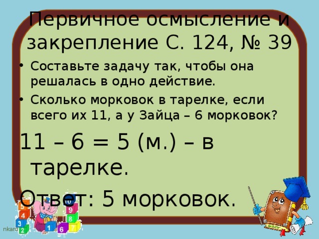Первичное осмысление и закрепление С. 124, № 39 Составьте задачу так, чтобы она решалась в одно действие. Сколько морковок в тарелке, если всего их 11, а у Зайца – 6 морковок? 11 – 6 = 5 (м.) – в тарелке. Ответ: 5 морковок. 
