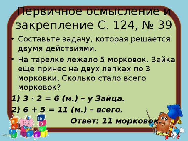 Первичное осмысление и закрепление С. 124, № 39 Составьте задачу, которая решается двумя действиями. На тарелке лежало 5 морковок. Зайка ещё принес на двух лапках по 3 морковки. Сколько стало всего морковок? 1) 3 · 2 = 6 (м.) – у Зайца. 2) 6 + 5 = 11 (м.) – всего.  Ответ: 11 морковок. 