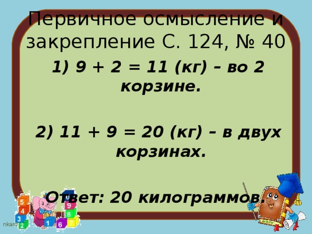 Первичное осмысление и закрепление С. 124, № 40  1) 9 + 2 = 11 (кг) – во 2 корзине.   2) 11 + 9 = 20 (кг) – в двух корзинах.  Ответ: 20 килограммов. 