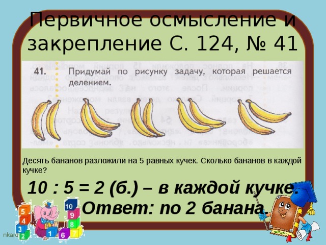 Первичное осмысление и закрепление С. 124, № 41 Десять бананов разложили на 5 равных кучек. Сколько бананов в каждой кучке? 10 : 5 = 2 (б.) – в каждой кучке. Ответ: по 2 банана. 