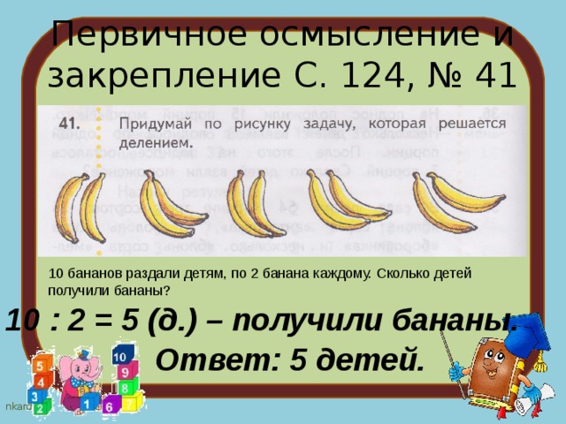 Первичное осмысление и закрепление С. 124, № 41 10 бананов раздали детям, по 2 банана каждому. Сколько детей получили бананы? 10 : 2 = 5 (д.) – получили бананы. Ответ: 5 детей. 