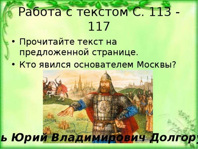 Работа с текстом С. 113 - 117 Прочитайте текст на предложенной странице. Кто явился основателем Москвы? Князь Юрий Владимирович Долгорукий 