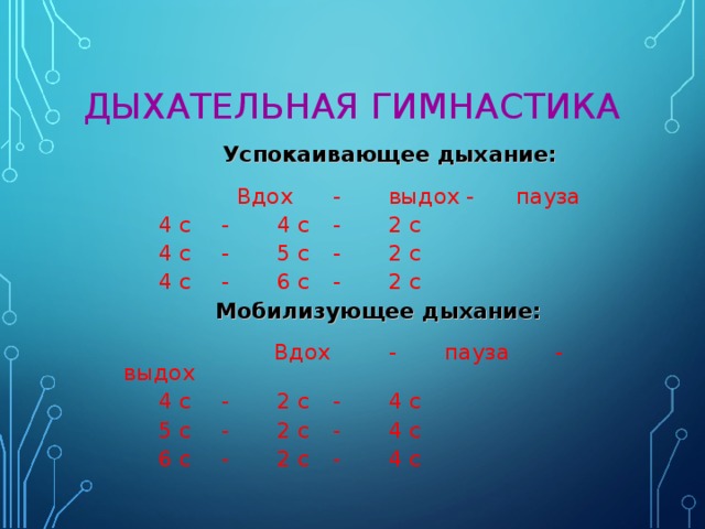 ДЫХАТЕЛЬНАЯ ГИМНАСТИКА   Успокаивающее дыхание:  Вдох  -  выдох - пауза   4 с  -  4 с  -  2 с   4 с  -  5 с  -  2 с   4 с  -  6 с  -  2 с   Мобилизующее дыхание:  Вдох  - пауза  -  выдох   4 с  -  2 с  -  4 с   5 с  -  2 с  -  4 с    6 с  -  2 с  -  4 с 