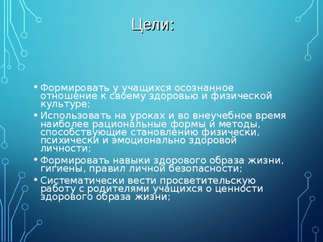 Цели: Формировать у учащихся осознанное отношение к своему здоровью и физической культуре; Использовать на уроках и во внеучебное время наиболее рациональные формы и методы, способствующие становлению физически, психически и эмоционально здоровой личности; Формировать навыки здорового образа жизни, гигиены, правил личной безопасности; Систематически вести просветительскую работу с родителями учащихся о ценности здорового образа жизни; 