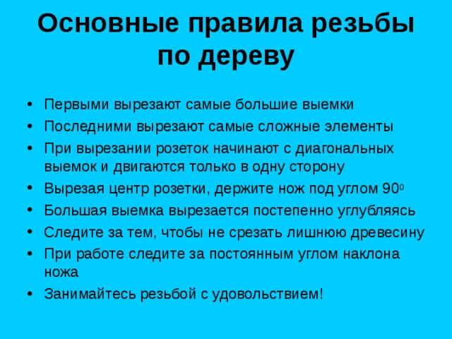 Основные правила резьбы по дереву   Первыми вырезают самые большие выемки Последними вырезают самые сложные элементы При вырезании розеток начинают с диагональных выемок и двигаются только в одну сторону Вырезая центр розетки, держите нож под углом 90 0 Большая выемка вырезается постепенно углубляясь Следите за тем, чтобы не срезать лишнюю древесину При работе следите за постоянным углом наклона ножа Занимайтесь резьбой с удовольствием! 