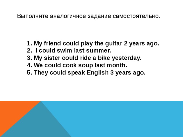 Выполните аналогичное задание самостоятельно. My friend could play the guitar 2 years ago.  I could swim last summer. My sister could ride a bike yesterday. We could cook soup last month. They could speak English 3 years ago.