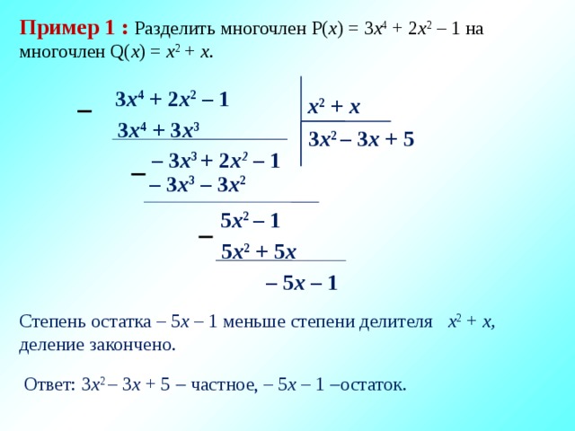 Пример 1 :  Разделить многочлен P( x ) = 3 x 4 + 2 x 2 – 1 на многочлен Q( x ) = x 2 + x . 3 x 4 + 2 x 2 – 1 x 2 + x  3 x 4 + 3 x 3 3 x 2 – 3 х + 5 – 3 x 3 + 2 х 2  – 1  – 3 x 3 – 3 x 2 5 x 2 – 1  5 x 2 + 5 x – 5 x – 1  Степень остатка – 5 x – 1 меньше степени делителя x 2 + x, деление закончено. Ответ: 3 x 2 – 3 х + 5  частное, – 5 x – 1  остаток. 