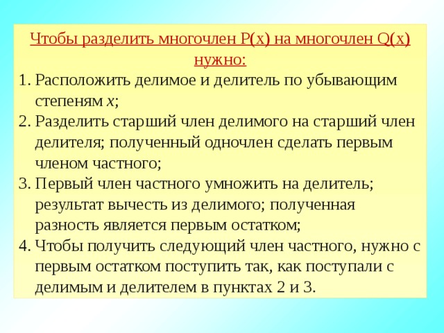 Чтобы разделить многочлен P(x) на многочлен Q(x) нужно: Расположить делимое и делитель по убывающим степеням х ; 2. Разделить старший член делимого на старший член делителя; полученный одночлен сделать первым членом частного; 3. Первый член частного умножить на делитель; результат вычесть из делимого; полученная разность является первым остатком; 4. Чтобы получить следующий член частного, нужно с первым остатком поступить так, как поступали с делимым и делителем в пунктах 2 и 3.  